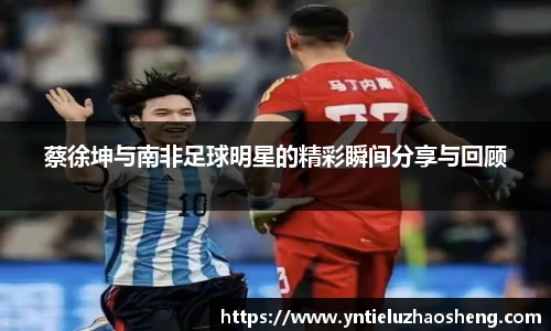 蔡徐坤与南非足球明星的精彩瞬间分享与回顾